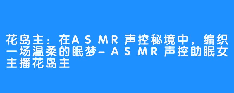 花岛主：在ASMR声控秘境中，编织一场温柔的眠梦-ASMR声控助眠女主播花岛主