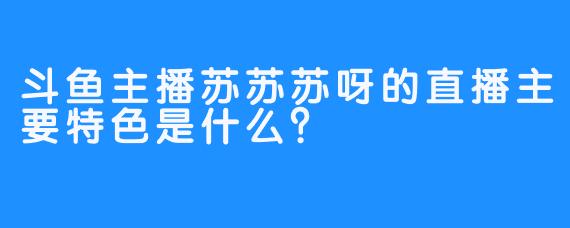 斗鱼主播苏苏苏呀的直播主要特色是什么？