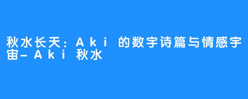 秋水长天：Aki的数字诗篇与情感宇宙-Aki秋水