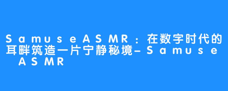 SamuseASMR：在数字时代的耳畔筑造一片宁静秘境-Samuse ASMR