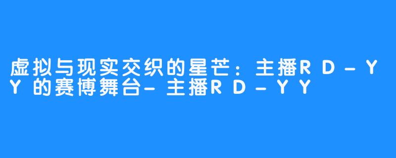 虚拟与现实交织的星芒:主播RD-YY的赛博舞台-主播RD-YY