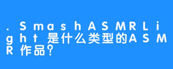 .SmashASMRLight是什么类型的ASMR作品？
