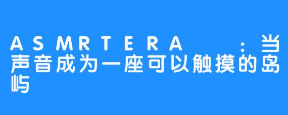 ASMRTERA테라：当声音成为一座可以触摸的岛屿