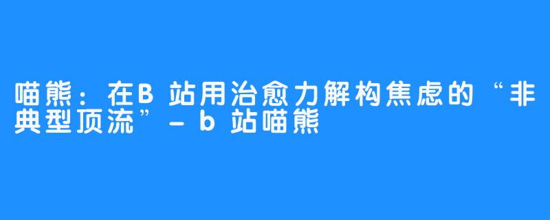 喵熊:在B站用治愈力解构焦虑的“非典型顶流”-b站喵熊
