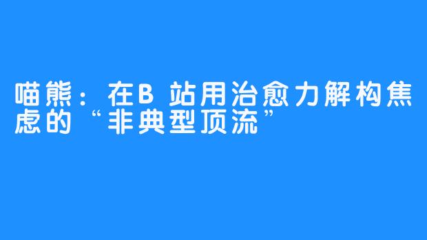 喵熊:在B站用治愈力解构焦虑的“非典型顶流”