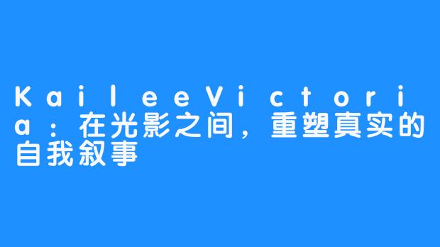 KaileeVictoria：在光影之间，重塑真实的自我叙事