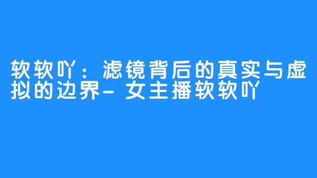 软软吖：滤镜背后的真实与虚拟的边界-女主播软软吖