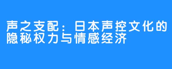 声之支配：日本声控文化的隐秘权力与情感经济