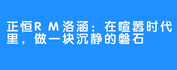 正恒RM洛涵:在喧嚣时代里,做一块沉静的磐石