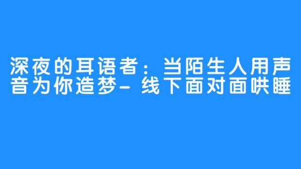 深夜的耳语者:当陌生人用声音为你造梦-线下面对面哄睡
