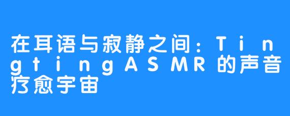 在耳语与寂静之间:TingtingASMR的声音疗愈宇宙
