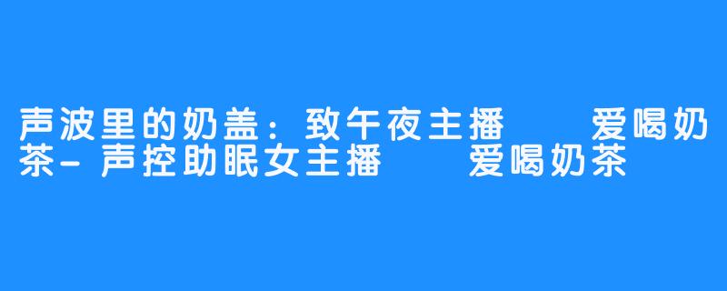 声波里的奶盖：致午夜主播嗏嗏爱喝奶茶-声控助眠女主播嗏嗏爱喝奶茶
