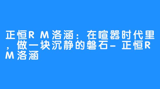 正恒RM洛涵:在喧嚣时代里,做一块沉静的磐石-正恒RM洛涵