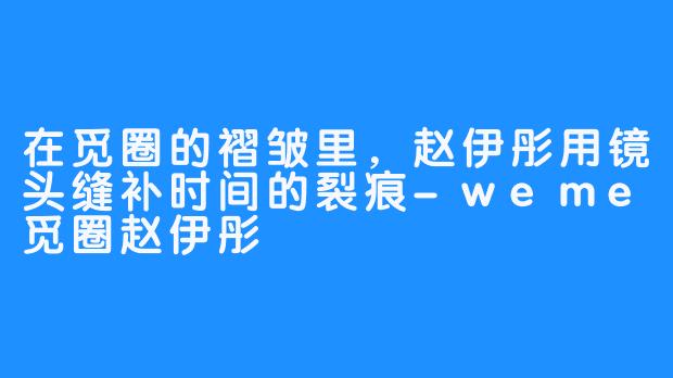 在觅圈的褶皱里，赵伊彤用镜头缝补时间的裂痕-weme觅圈赵伊彤
