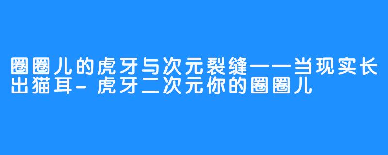 圈圈儿的虎牙与次元裂缝——当现实长出猫耳-虎牙二次元你的圈圈儿