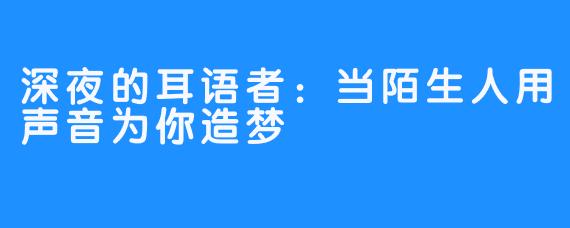 深夜的耳语者:当陌生人用声音为你造梦