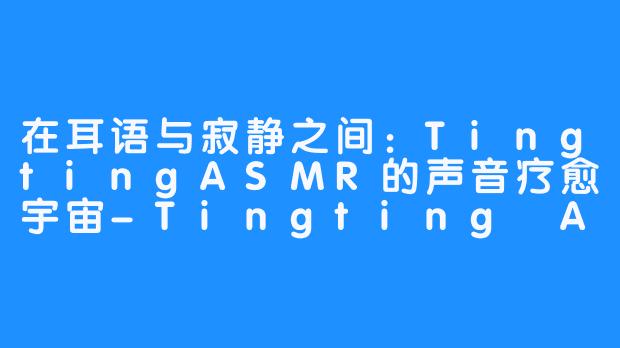 在耳语与寂静之间:TingtingASMR的声音疗愈宇宙-Tingting ASMR