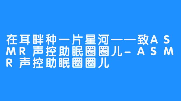 在耳畔种一片星河——致ASMR声控助眠圈圈儿-ASMR声控助眠圈圈儿